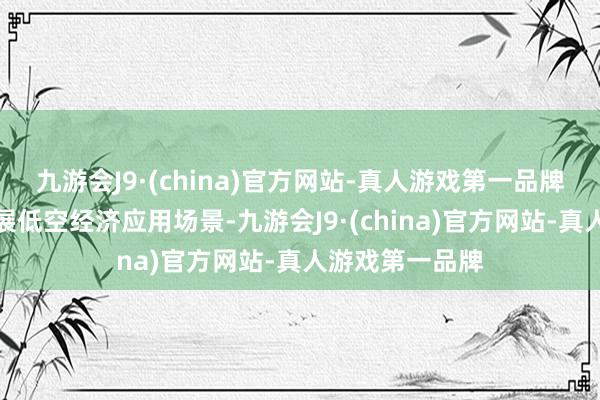 九游会J9·(china)官方网站-真人游戏第一品牌进一步探索拓展低空经济应用场景-九游会J9·(china)官方网站-真人游戏第一品牌