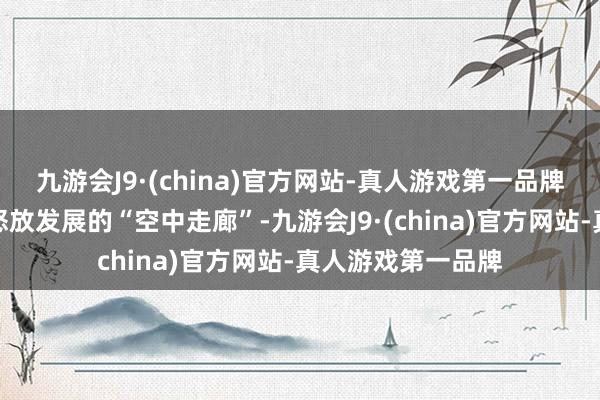 九游会J9·(china)官方网站-真人游戏第一品牌架起了内陆地区怒放发展的“空中走廊”-九游会J9·(china)官方网站-真人游戏第一品牌