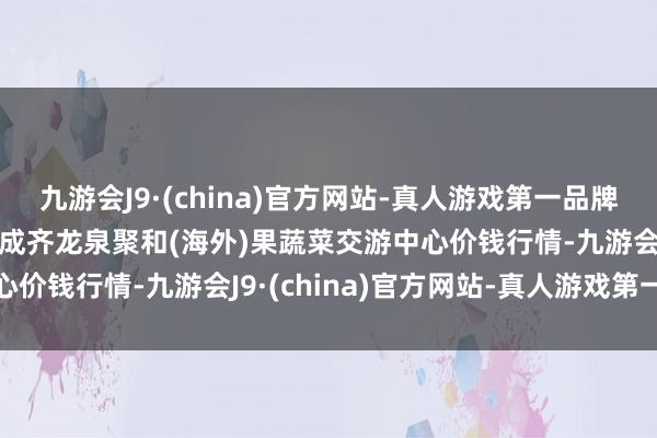 九游会J9·(china)官方网站-真人游戏第一品牌2025年1月26日四川成齐龙泉聚和(海外)果蔬菜交游中心价钱行情-九游会J9·(china)官方网站-真人游戏第一品牌