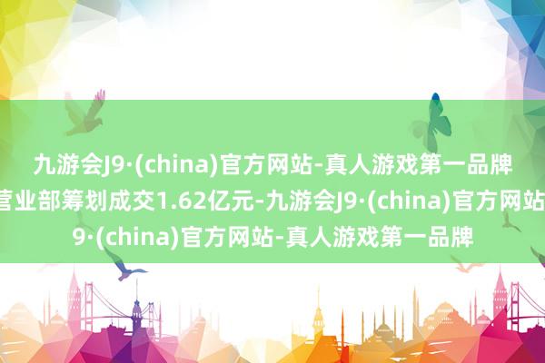 九游会J9·(china)官方网站-真人游戏第一品牌上榜的前五大商业营业部筹划成交1.62亿元-九游会J9·(china)官方网站-真人游戏第一品牌