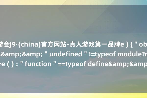 九游会J9·(china)官方网站-真人游戏第一品牌e ) {＂object＂==typeof exports&&＂undefined＂!=typeof module?module.exports=e ( ) :＂function＂==typeof define&&define.amd?define ( e ) : ( t=＂undefined＂!=typeof globalThis?global