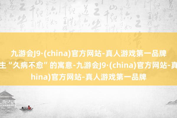 九游会J9·(china)官方网站-真人游戏第一品牌不仅有让病东谈主“久病不愈”的寓意-九游会J9·(china)官方网站-真人游戏第一品牌