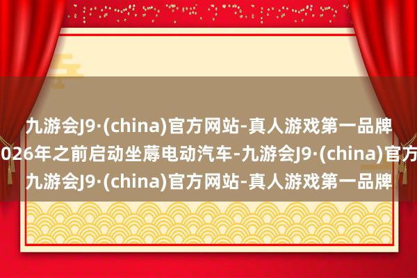 九游会J9·(china)官方网站-真人游戏第一品牌这家汽车制造商计较在2026年之前启动坐蓐电动汽车-九游会J9·(china)官方网站-真人游戏第一品牌