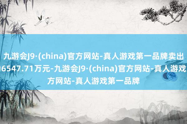 九游会J9·(china)官方网站-真人游戏第一品牌卖出成交额为6547.71万元-九游会J9·(china)官方网站-真人游戏第一品牌
