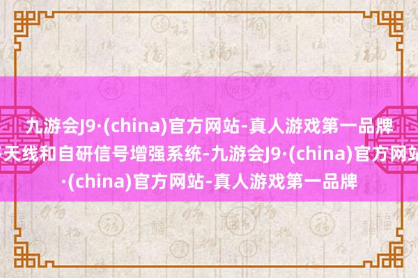 九游会J9·(china)官方网站-真人游戏第一品牌通讯与就业：配备多天线和自研信号增强系统-九游会J9·(china)官方网站-真人游戏第一品牌