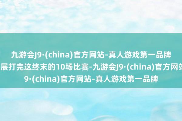 九游会J9·(china)官方网站-真人游戏第一品牌我正戮力以强势的进展打完这终末的10场比赛-九游会J9·(china)官方网站-真人游戏第一品牌