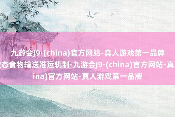 九游会J9·(china)官方网站-真人游戏第一品牌照章树立散装液态食物输送准运轨制-九游会J9·(china)官方网站-真人游戏第一品牌