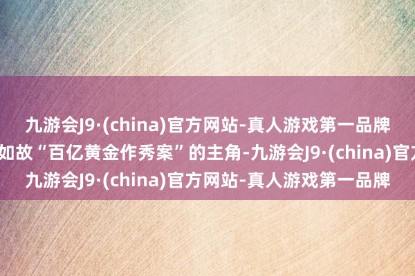 九游会J9·(china)官方网站-真人游戏第一品牌该公司骨子界限东说念主如故“百亿黄金作秀案”的主角-九游会J9·(china)官方网站-真人游戏第一品牌