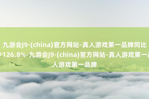 九游会J9·(china)官方网站-真人游戏第一品牌同比减少126.8%-九游会J9·(china)官方网站-真人游戏第一品牌