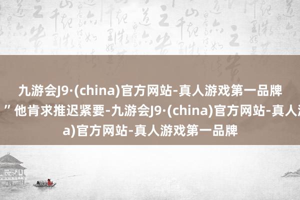九游会J9·(china)官方网站-真人游戏第一品牌这仗如何打？”他肯求推迟紧要-九游会J9·(china)官方网站-真人游戏第一品牌