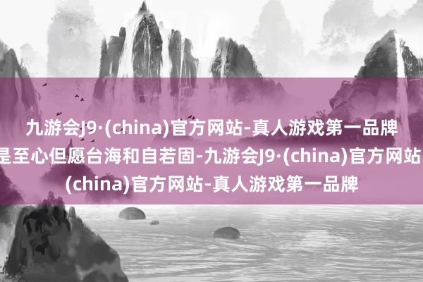 九游会J9·(china)官方网站-真人游戏第一品牌关系国度和组织要是至心但愿台海和自若固-九游会J9·(china)官方网站-真人游戏第一品牌