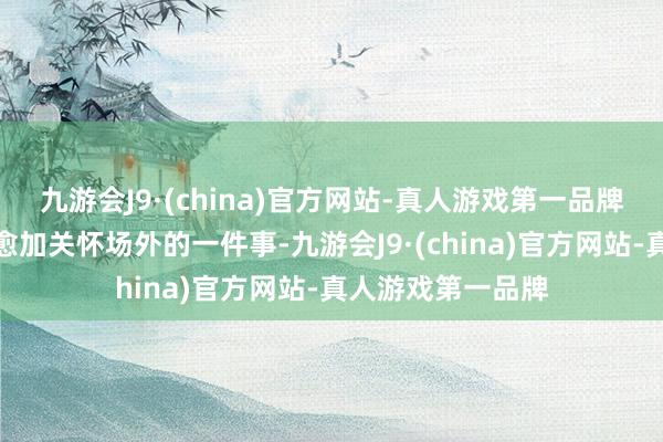 九游会J9·(china)官方网站-真人游戏第一品牌关系词球迷们则愈加关怀场外的一件事-九游会J9·(china)官方网站-真人游戏第一品牌