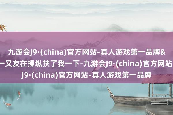 九游会J9·(china)官方网站-真人游戏第一品牌&ldquo;多亏一又友在操纵扶了我一下-九游会J9·(china)官方网站-真人游戏第一品牌