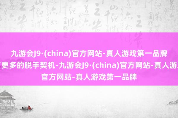 九游会J9·(china)官方网站-真人游戏第一品牌咱们取得了更多的脱手契机-九游会J9·(china)官方网站-真人游戏第一品牌