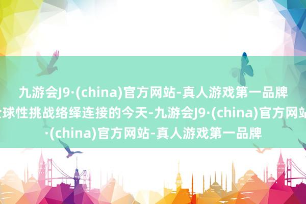 九游会J9·(china)官方网站-真人游戏第一品牌在列国相互依存、全球性挑战络绎连接的今天-九游会J9·(china)官方网站-真人游戏第一品牌