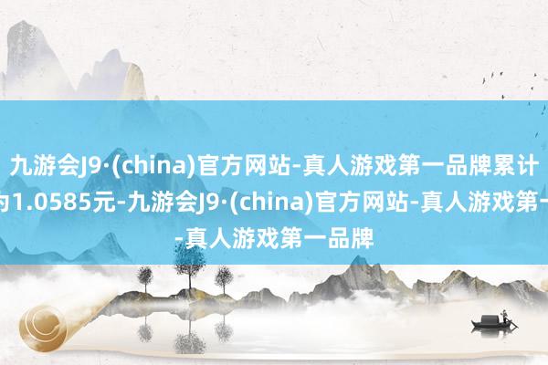九游会J9·(china)官方网站-真人游戏第一品牌累计净值为1.0585元-九游会J9·(china)官方网站-真人游戏第一品牌