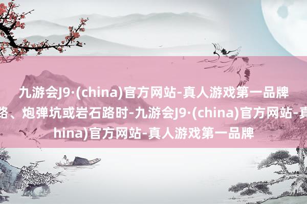 九游会J9·(china)官方网站-真人游戏第一品牌好像在靠近碎石路、炮弹坑或岩石路时-九游会J9·(china)官方网站-真人游戏第一品牌