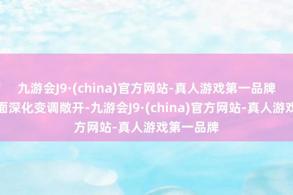 九游会J9·(china)官方网站-真人游戏第一品牌进一步全面深化变调敞开-九游会J9·(china)官方网站-真人游戏第一品牌