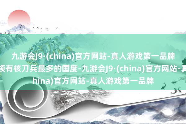九游会J9·(china)官方网站-真人游戏第一品牌好意思俄也成了领有核刀兵最多的国度-九游会J9·(china)官方网站-真人游戏第一品牌