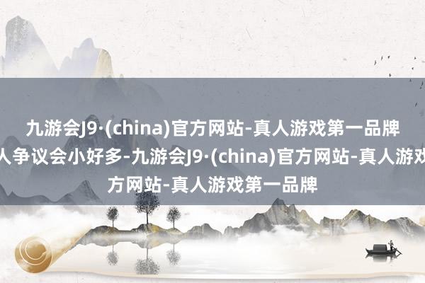 九游会J9·(china)官方网站-真人游戏第一品牌我认为众人争议会小好多-九游会J9·(china)官方网站-真人游戏第一品牌